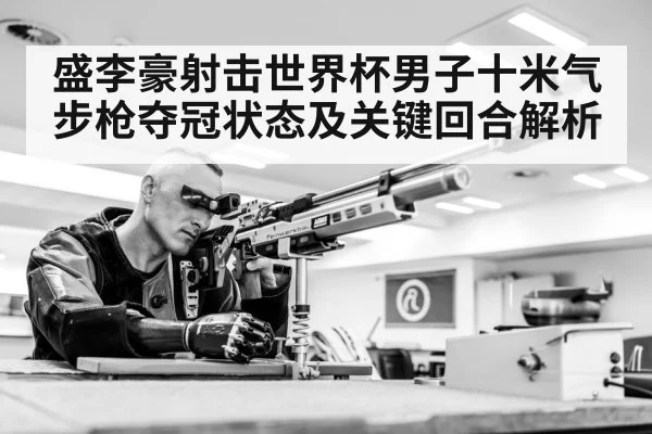 盛李豪射击世界杯男子十米气步枪夺冠状态及关键回合解析